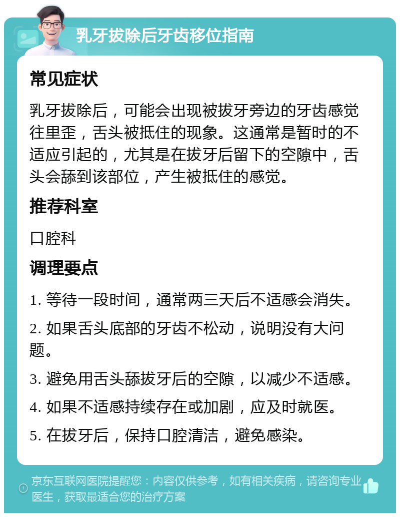 乳牙拔除后牙齿移位指南 常见症状 乳牙拔除后，可能会出现被拔牙旁边的牙齿感觉往里歪，舌头被抵住的现象。这通常是暂时的不适应引起的，尤其是在拔牙后留下的空隙中，舌头会舔到该部位，产生被抵住的感觉。 推荐科室 口腔科 调理要点 1. 等待一段时间，通常两三天后不适感会消失。 2. 如果舌头底部的牙齿不松动，说明没有大问题。 3. 避免用舌头舔拔牙后的空隙，以减少不适感。 4. 如果不适感持续存在或加剧，应及时就医。 5. 在拔牙后，保持口腔清洁，避免感染。