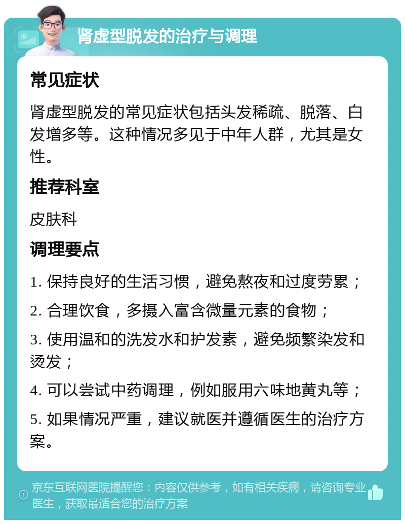 肾虚型脱发的治疗与调理 常见症状 肾虚型脱发的常见症状包括头发稀疏、脱落、白发增多等。这种情况多见于中年人群，尤其是女性。 推荐科室 皮肤科 调理要点 1. 保持良好的生活习惯，避免熬夜和过度劳累； 2. 合理饮食，多摄入富含微量元素的食物； 3. 使用温和的洗发水和护发素，避免频繁染发和烫发； 4. 可以尝试中药调理，例如服用六味地黄丸等； 5. 如果情况严重，建议就医并遵循医生的治疗方案。