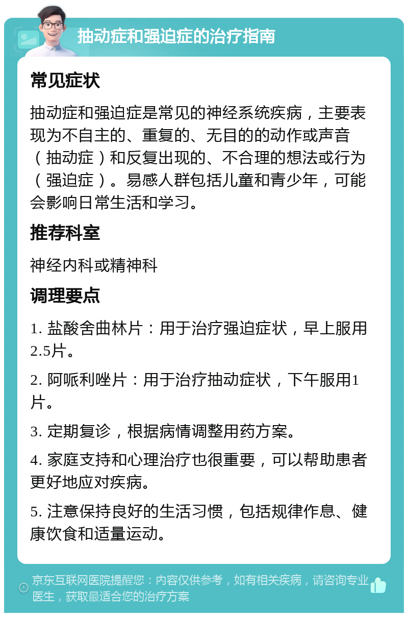 抽动症和强迫症的治疗指南 常见症状 抽动症和强迫症是常见的神经系统疾病，主要表现为不自主的、重复的、无目的的动作或声音（抽动症）和反复出现的、不合理的想法或行为（强迫症）。易感人群包括儿童和青少年，可能会影响日常生活和学习。 推荐科室 神经内科或精神科 调理要点 1. 盐酸舍曲林片：用于治疗强迫症状，早上服用2.5片。 2. 阿哌利唑片：用于治疗抽动症状，下午服用1片。 3. 定期复诊，根据病情调整用药方案。 4. 家庭支持和心理治疗也很重要，可以帮助患者更好地应对疾病。 5. 注意保持良好的生活习惯，包括规律作息、健康饮食和适量运动。