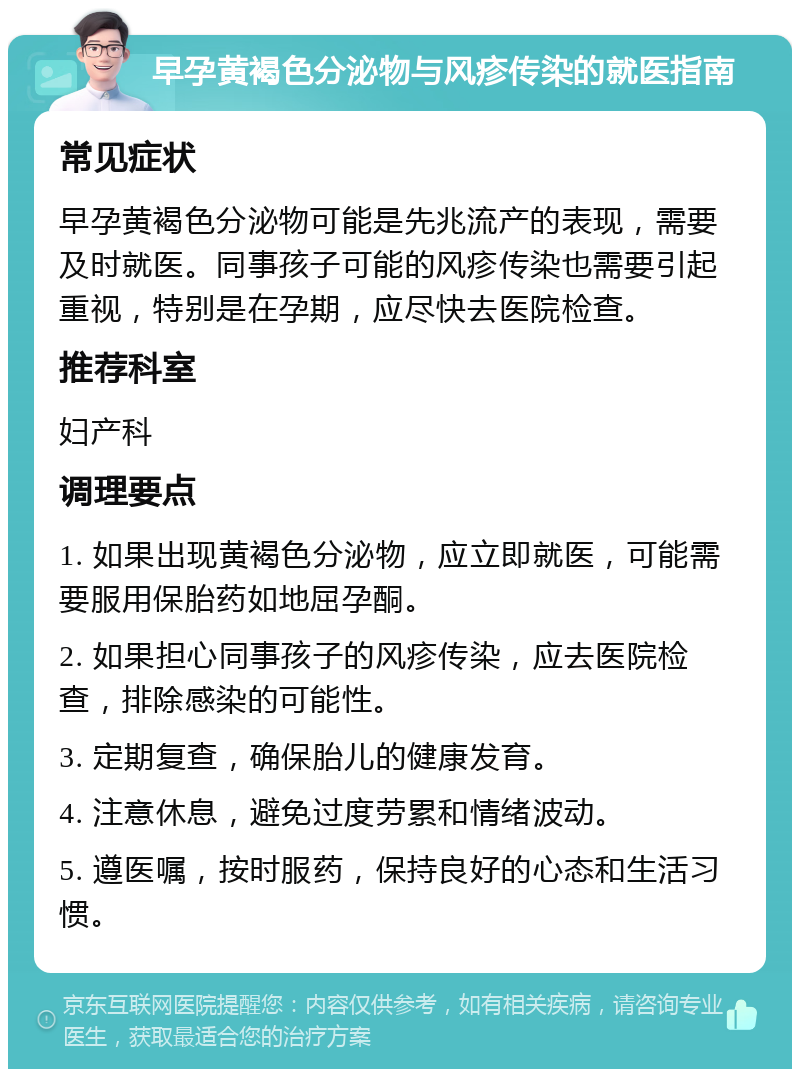 早孕黄褐色分泌物与风疹传染的就医指南 常见症状 早孕黄褐色分泌物可能是先兆流产的表现，需要及时就医。同事孩子可能的风疹传染也需要引起重视，特别是在孕期，应尽快去医院检查。 推荐科室 妇产科 调理要点 1. 如果出现黄褐色分泌物，应立即就医，可能需要服用保胎药如地屈孕酮。 2. 如果担心同事孩子的风疹传染，应去医院检查，排除感染的可能性。 3. 定期复查，确保胎儿的健康发育。 4. 注意休息，避免过度劳累和情绪波动。 5. 遵医嘱，按时服药，保持良好的心态和生活习惯。