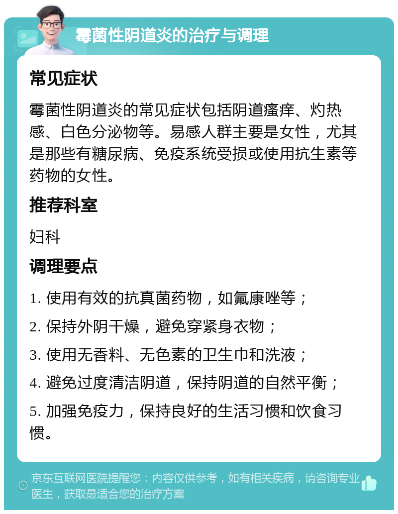 霉菌性阴道炎的治疗与调理 常见症状 霉菌性阴道炎的常见症状包括阴道瘙痒、灼热感、白色分泌物等。易感人群主要是女性，尤其是那些有糖尿病、免疫系统受损或使用抗生素等药物的女性。 推荐科室 妇科 调理要点 1. 使用有效的抗真菌药物，如氟康唑等； 2. 保持外阴干燥，避免穿紧身衣物； 3. 使用无香料、无色素的卫生巾和洗液； 4. 避免过度清洁阴道，保持阴道的自然平衡； 5. 加强免疫力，保持良好的生活习惯和饮食习惯。