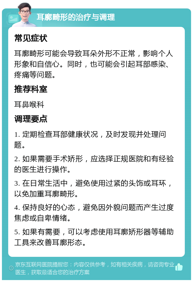 耳廓畸形的治疗与调理 常见症状 耳廓畸形可能会导致耳朵外形不正常，影响个人形象和自信心。同时，也可能会引起耳部感染、疼痛等问题。 推荐科室 耳鼻喉科 调理要点 1. 定期检查耳部健康状况，及时发现并处理问题。 2. 如果需要手术矫形，应选择正规医院和有经验的医生进行操作。 3. 在日常生活中，避免使用过紧的头饰或耳环，以免加重耳廓畸形。 4. 保持良好的心态，避免因外貌问题而产生过度焦虑或自卑情绪。 5. 如果有需要，可以考虑使用耳廓矫形器等辅助工具来改善耳廓形态。