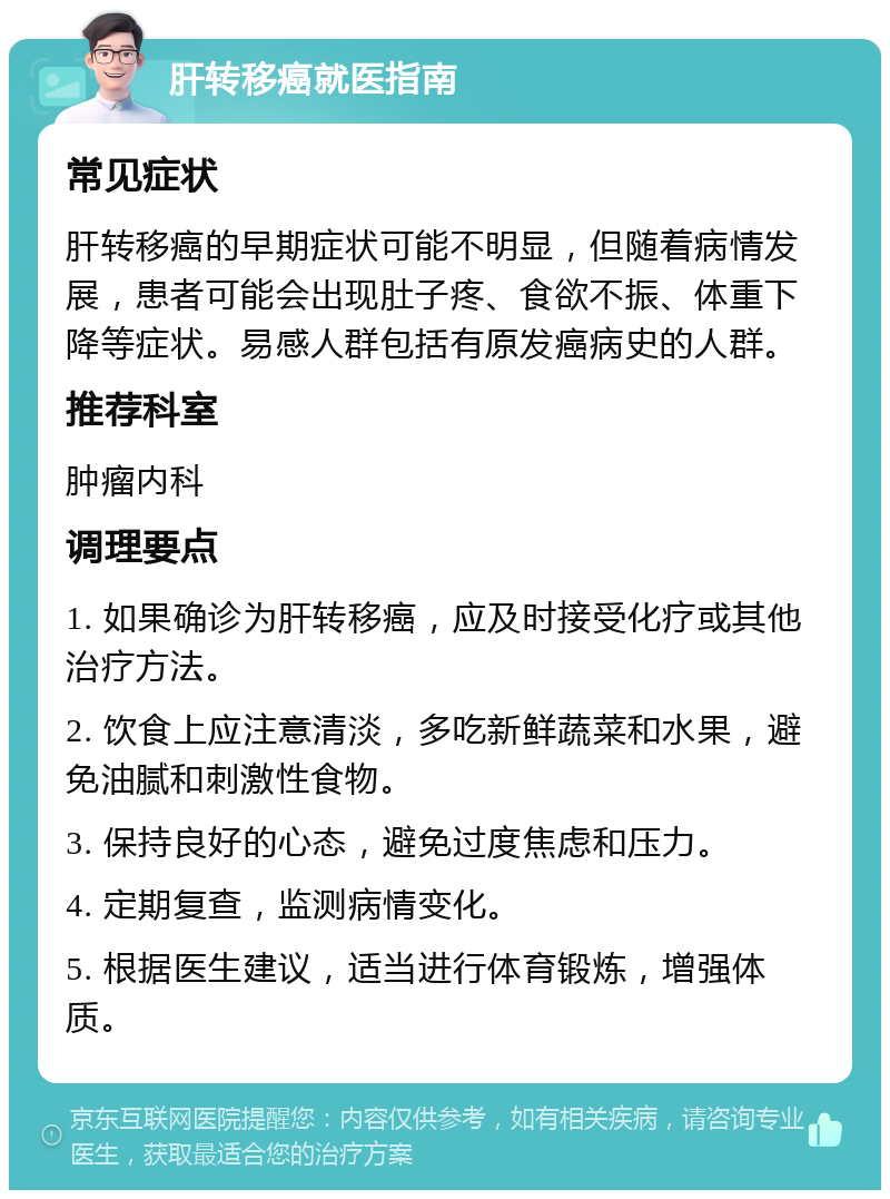 肝转移癌就医指南 常见症状 肝转移癌的早期症状可能不明显，但随着病情发展，患者可能会出现肚子疼、食欲不振、体重下降等症状。易感人群包括有原发癌病史的人群。 推荐科室 肿瘤内科 调理要点 1. 如果确诊为肝转移癌，应及时接受化疗或其他治疗方法。 2. 饮食上应注意清淡，多吃新鲜蔬菜和水果，避免油腻和刺激性食物。 3. 保持良好的心态，避免过度焦虑和压力。 4. 定期复查，监测病情变化。 5. 根据医生建议，适当进行体育锻炼，增强体质。