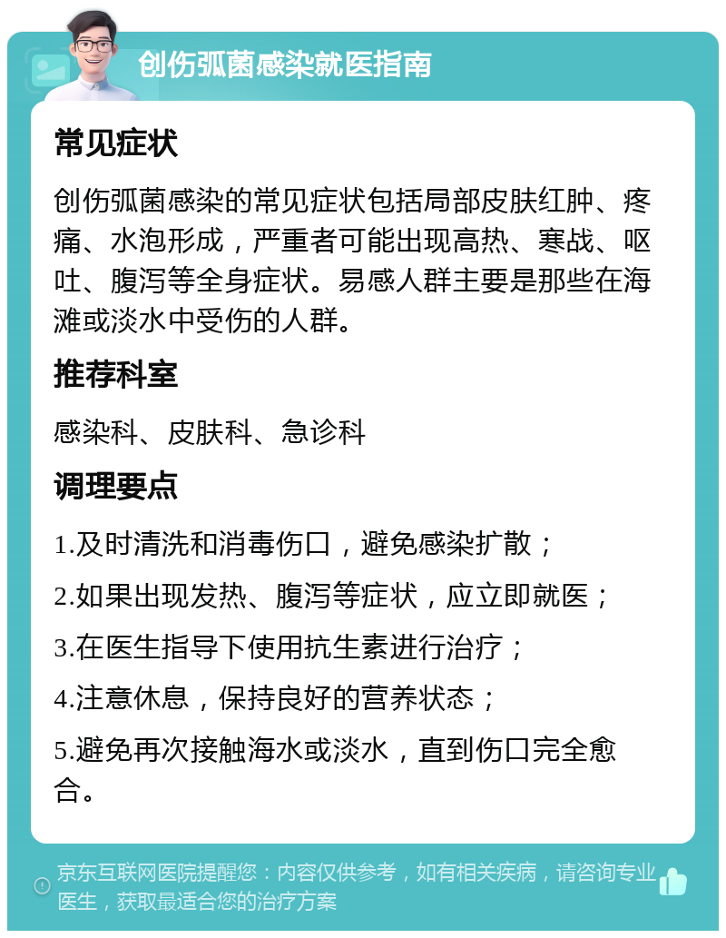 创伤弧菌感染就医指南 常见症状 创伤弧菌感染的常见症状包括局部皮肤红肿、疼痛、水泡形成，严重者可能出现高热、寒战、呕吐、腹泻等全身症状。易感人群主要是那些在海滩或淡水中受伤的人群。 推荐科室 感染科、皮肤科、急诊科 调理要点 1.及时清洗和消毒伤口，避免感染扩散； 2.如果出现发热、腹泻等症状，应立即就医； 3.在医生指导下使用抗生素进行治疗； 4.注意休息，保持良好的营养状态； 5.避免再次接触海水或淡水，直到伤口完全愈合。