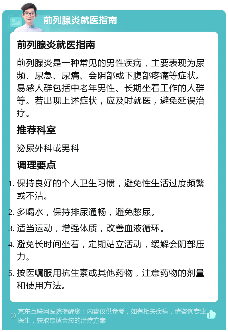 前列腺炎就医指南 前列腺炎就医指南 前列腺炎是一种常见的男性疾病，主要表现为尿频、尿急、尿痛、会阴部或下腹部疼痛等症状。易感人群包括中老年男性、长期坐着工作的人群等。若出现上述症状，应及时就医，避免延误治疗。 推荐科室 泌尿外科或男科 调理要点 保持良好的个人卫生习惯，避免性生活过度频繁或不洁。 多喝水，保持排尿通畅，避免憋尿。 适当运动，增强体质，改善血液循环。 避免长时间坐着，定期站立活动，缓解会阴部压力。 按医嘱服用抗生素或其他药物，注意药物的剂量和使用方法。