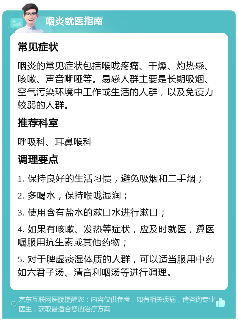 咽炎就医指南 常见症状 咽炎的常见症状包括喉咙疼痛、干燥、灼热感、咳嗽、声音嘶哑等。易感人群主要是长期吸烟、空气污染环境中工作或生活的人群，以及免疫力较弱的人群。 推荐科室 呼吸科、耳鼻喉科 调理要点 1. 保持良好的生活习惯，避免吸烟和二手烟； 2. 多喝水，保持喉咙湿润； 3. 使用含有盐水的漱口水进行漱口； 4. 如果有咳嗽、发热等症状，应及时就医，遵医嘱服用抗生素或其他药物； 5. 对于脾虚痰湿体质的人群，可以适当服用中药如六君子汤、清音利咽汤等进行调理。