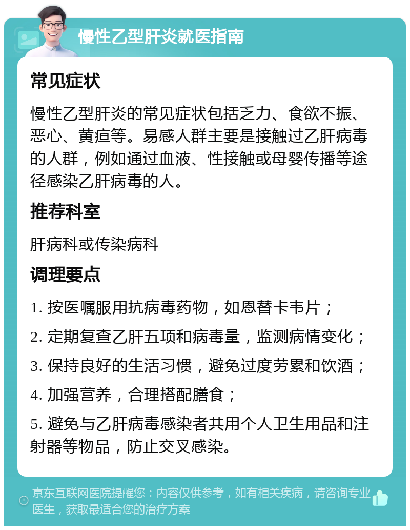 慢性乙型肝炎就医指南 常见症状 慢性乙型肝炎的常见症状包括乏力、食欲不振、恶心、黄疸等。易感人群主要是接触过乙肝病毒的人群，例如通过血液、性接触或母婴传播等途径感染乙肝病毒的人。 推荐科室 肝病科或传染病科 调理要点 1. 按医嘱服用抗病毒药物，如恩替卡韦片； 2. 定期复查乙肝五项和病毒量，监测病情变化； 3. 保持良好的生活习惯，避免过度劳累和饮酒； 4. 加强营养，合理搭配膳食； 5. 避免与乙肝病毒感染者共用个人卫生用品和注射器等物品，防止交叉感染。