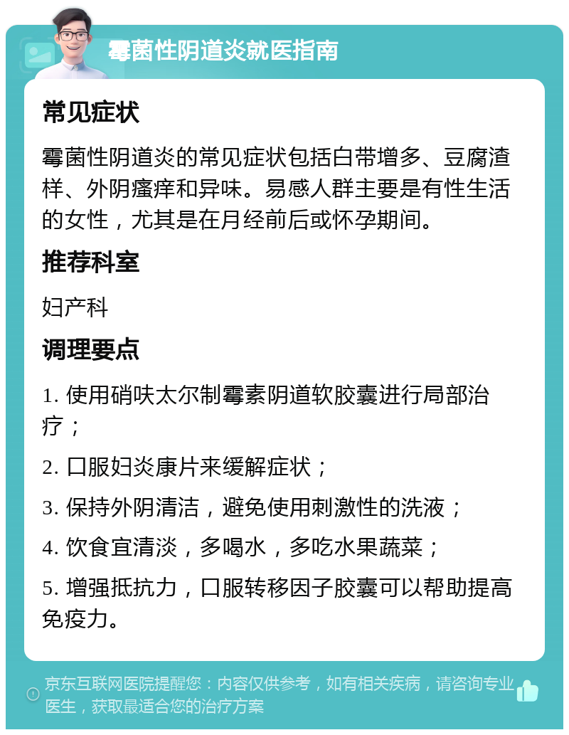 霉菌性阴道炎就医指南 常见症状 霉菌性阴道炎的常见症状包括白带增多、豆腐渣样、外阴瘙痒和异味。易感人群主要是有性生活的女性，尤其是在月经前后或怀孕期间。 推荐科室 妇产科 调理要点 1. 使用硝呋太尔制霉素阴道软胶囊进行局部治疗； 2. 口服妇炎康片来缓解症状； 3. 保持外阴清洁，避免使用刺激性的洗液； 4. 饮食宜清淡，多喝水，多吃水果蔬菜； 5. 增强抵抗力，口服转移因子胶囊可以帮助提高免疫力。