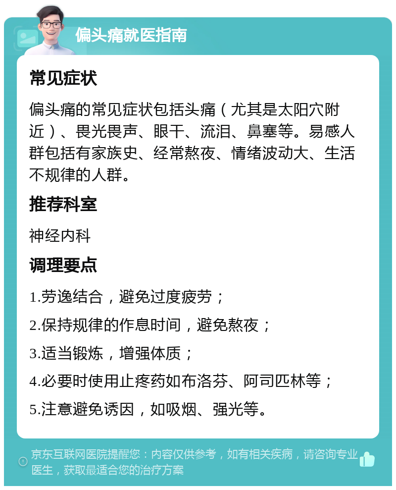 偏头痛就医指南 常见症状 偏头痛的常见症状包括头痛（尤其是太阳穴附近）、畏光畏声、眼干、流泪、鼻塞等。易感人群包括有家族史、经常熬夜、情绪波动大、生活不规律的人群。 推荐科室 神经内科 调理要点 1.劳逸结合，避免过度疲劳； 2.保持规律的作息时间，避免熬夜； 3.适当锻炼，增强体质； 4.必要时使用止疼药如布洛芬、阿司匹林等； 5.注意避免诱因，如吸烟、强光等。