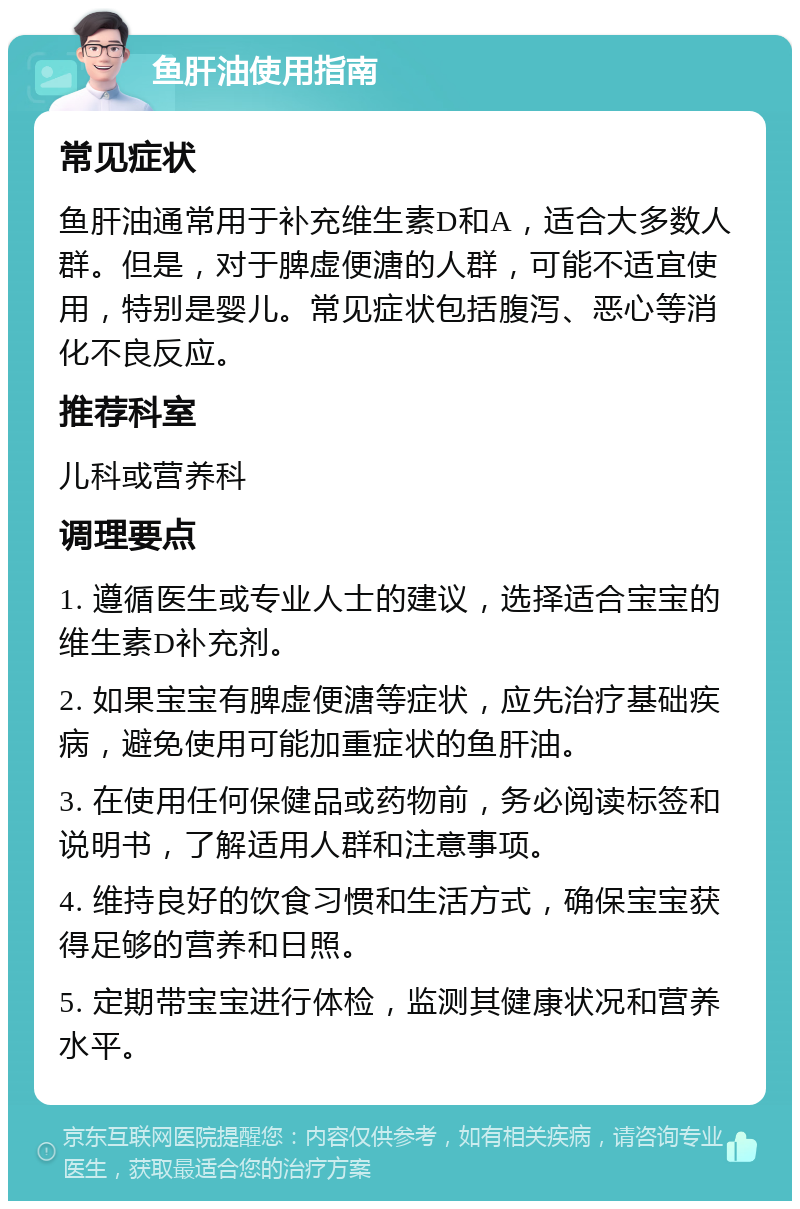 鱼肝油使用指南 常见症状 鱼肝油通常用于补充维生素D和A，适合大多数人群。但是，对于脾虚便溏的人群，可能不适宜使用，特别是婴儿。常见症状包括腹泻、恶心等消化不良反应。 推荐科室 儿科或营养科 调理要点 1. 遵循医生或专业人士的建议，选择适合宝宝的维生素D补充剂。 2. 如果宝宝有脾虚便溏等症状，应先治疗基础疾病，避免使用可能加重症状的鱼肝油。 3. 在使用任何保健品或药物前，务必阅读标签和说明书，了解适用人群和注意事项。 4. 维持良好的饮食习惯和生活方式，确保宝宝获得足够的营养和日照。 5. 定期带宝宝进行体检，监测其健康状况和营养水平。