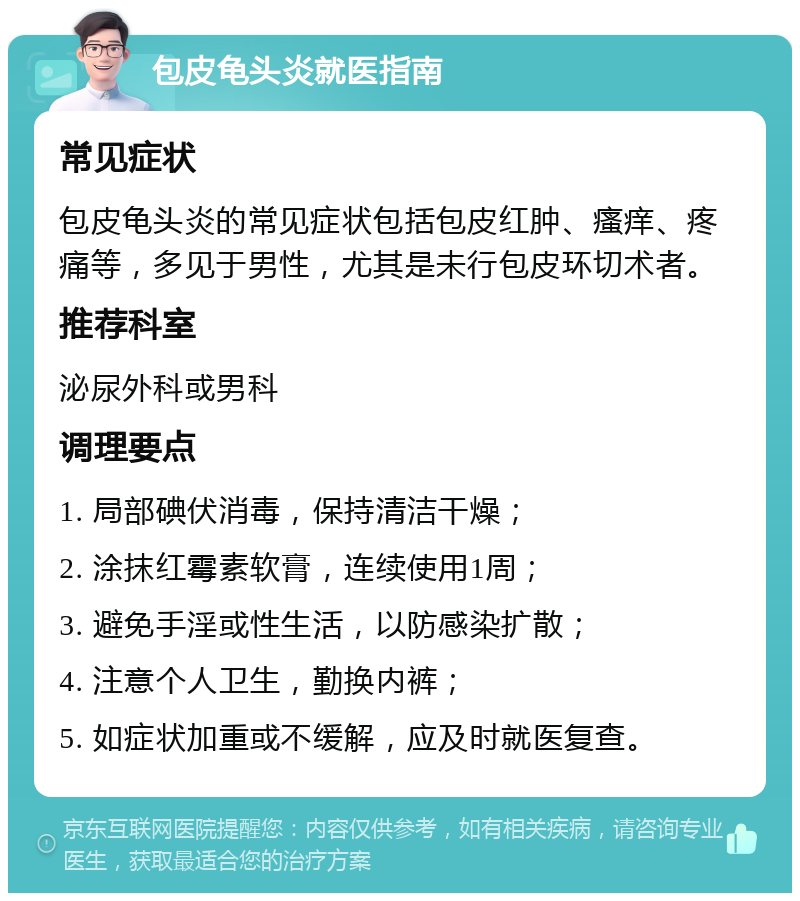 包皮龟头炎就医指南 常见症状 包皮龟头炎的常见症状包括包皮红肿、瘙痒、疼痛等，多见于男性，尤其是未行包皮环切术者。 推荐科室 泌尿外科或男科 调理要点 1. 局部碘伏消毒，保持清洁干燥； 2. 涂抹红霉素软膏，连续使用1周； 3. 避免手淫或性生活，以防感染扩散； 4. 注意个人卫生，勤换内裤； 5. 如症状加重或不缓解，应及时就医复查。