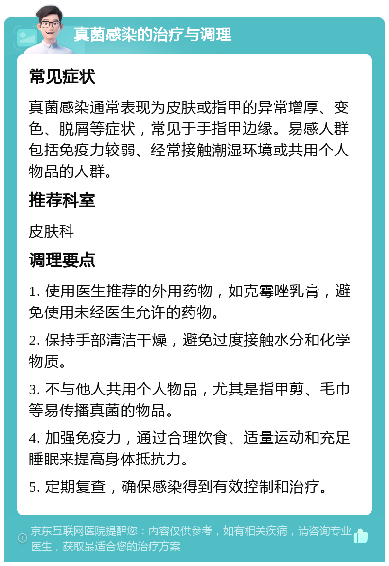 真菌感染的治疗与调理 常见症状 真菌感染通常表现为皮肤或指甲的异常增厚、变色、脱屑等症状，常见于手指甲边缘。易感人群包括免疫力较弱、经常接触潮湿环境或共用个人物品的人群。 推荐科室 皮肤科 调理要点 1. 使用医生推荐的外用药物，如克霉唑乳膏，避免使用未经医生允许的药物。 2. 保持手部清洁干燥，避免过度接触水分和化学物质。 3. 不与他人共用个人物品，尤其是指甲剪、毛巾等易传播真菌的物品。 4. 加强免疫力，通过合理饮食、适量运动和充足睡眠来提高身体抵抗力。 5. 定期复查，确保感染得到有效控制和治疗。