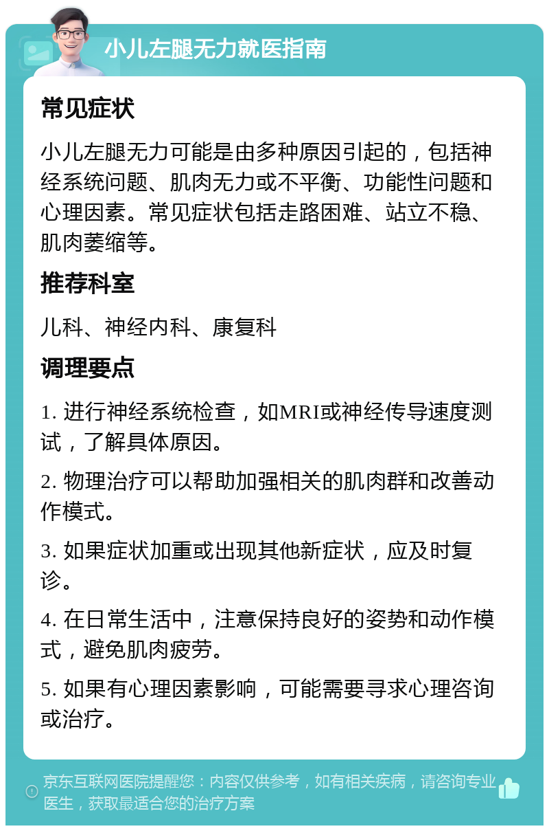 小儿左腿无力就医指南 常见症状 小儿左腿无力可能是由多种原因引起的，包括神经系统问题、肌肉无力或不平衡、功能性问题和心理因素。常见症状包括走路困难、站立不稳、肌肉萎缩等。 推荐科室 儿科、神经内科、康复科 调理要点 1. 进行神经系统检查，如MRI或神经传导速度测试，了解具体原因。 2. 物理治疗可以帮助加强相关的肌肉群和改善动作模式。 3. 如果症状加重或出现其他新症状，应及时复诊。 4. 在日常生活中，注意保持良好的姿势和动作模式，避免肌肉疲劳。 5. 如果有心理因素影响，可能需要寻求心理咨询或治疗。