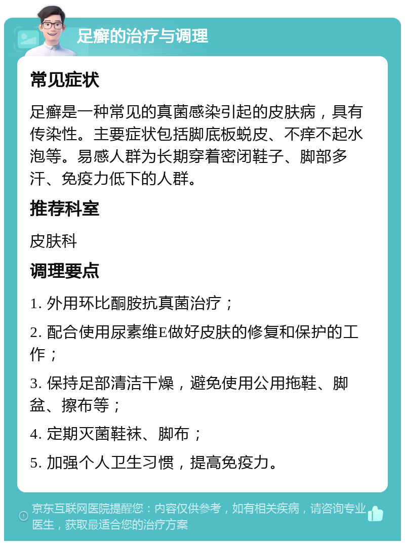 足癣的治疗与调理 常见症状 足癣是一种常见的真菌感染引起的皮肤病，具有传染性。主要症状包括脚底板蜕皮、不痒不起水泡等。易感人群为长期穿着密闭鞋子、脚部多汗、免疫力低下的人群。 推荐科室 皮肤科 调理要点 1. 外用环比酮胺抗真菌治疗； 2. 配合使用尿素维E做好皮肤的修复和保护的工作； 3. 保持足部清洁干燥，避免使用公用拖鞋、脚盆、擦布等； 4. 定期灭菌鞋袜、脚布； 5. 加强个人卫生习惯，提高免疫力。