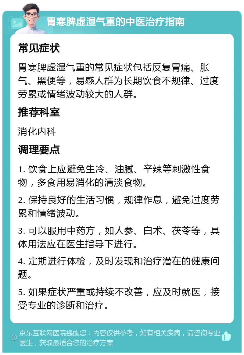 胃寒脾虚湿气重的中医治疗指南 常见症状 胃寒脾虚湿气重的常见症状包括反复胃痛、胀气、黑便等，易感人群为长期饮食不规律、过度劳累或情绪波动较大的人群。 推荐科室 消化内科 调理要点 1. 饮食上应避免生冷、油腻、辛辣等刺激性食物，多食用易消化的清淡食物。 2. 保持良好的生活习惯，规律作息，避免过度劳累和情绪波动。 3. 可以服用中药方，如人参、白术、茯苓等，具体用法应在医生指导下进行。 4. 定期进行体检，及时发现和治疗潜在的健康问题。 5. 如果症状严重或持续不改善，应及时就医，接受专业的诊断和治疗。