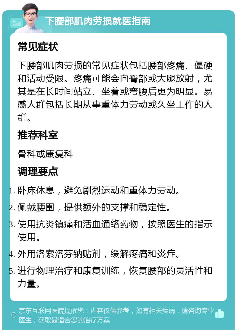 下腰部肌肉劳损就医指南 常见症状 下腰部肌肉劳损的常见症状包括腰部疼痛、僵硬和活动受限。疼痛可能会向臀部或大腿放射，尤其是在长时间站立、坐着或弯腰后更为明显。易感人群包括长期从事重体力劳动或久坐工作的人群。 推荐科室 骨科或康复科 调理要点 卧床休息，避免剧烈运动和重体力劳动。 佩戴腰围，提供额外的支撑和稳定性。 使用抗炎镇痛和活血通络药物，按照医生的指示使用。 外用洛索洛芬钠贴剂，缓解疼痛和炎症。 进行物理治疗和康复训练，恢复腰部的灵活性和力量。