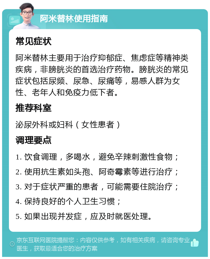 阿米替林使用指南 常见症状 阿米替林主要用于治疗抑郁症、焦虑症等精神类疾病，非膀胱炎的首选治疗药物。膀胱炎的常见症状包括尿频、尿急、尿痛等，易感人群为女性、老年人和免疫力低下者。 推荐科室 泌尿外科或妇科（女性患者） 调理要点 1. 饮食调理，多喝水，避免辛辣刺激性食物； 2. 使用抗生素如头孢、阿奇霉素等进行治疗； 3. 对于症状严重的患者，可能需要住院治疗； 4. 保持良好的个人卫生习惯； 5. 如果出现并发症，应及时就医处理。