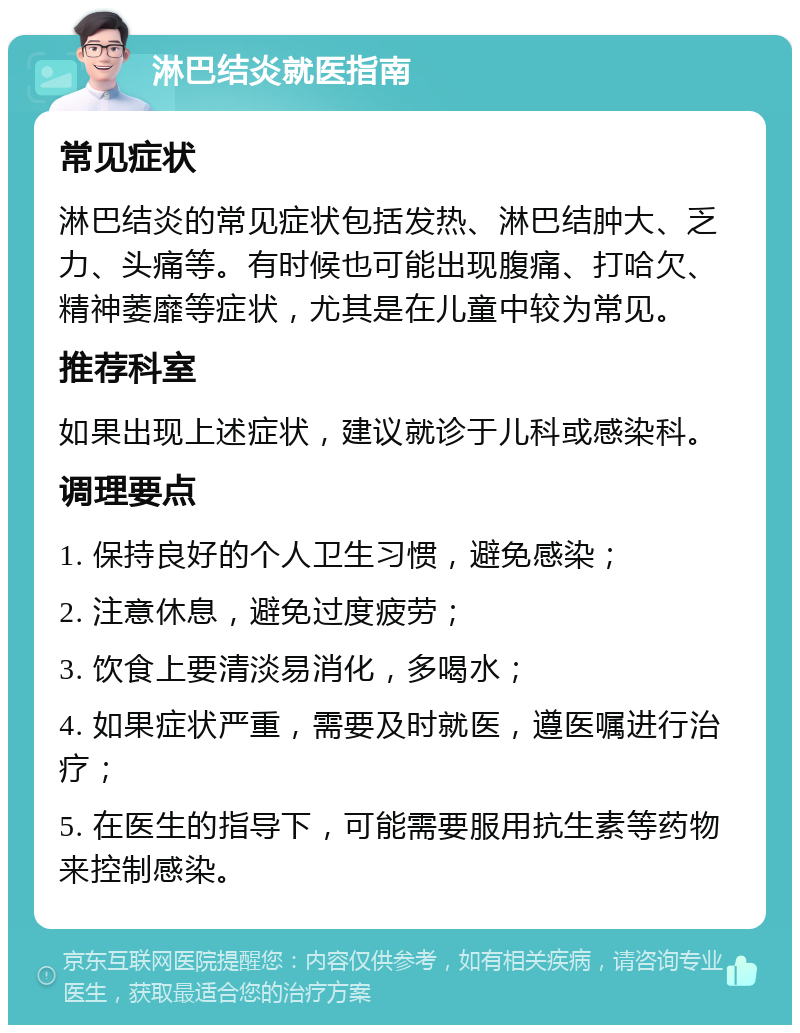 淋巴结炎就医指南 常见症状 淋巴结炎的常见症状包括发热、淋巴结肿大、乏力、头痛等。有时候也可能出现腹痛、打哈欠、精神萎靡等症状，尤其是在儿童中较为常见。 推荐科室 如果出现上述症状，建议就诊于儿科或感染科。 调理要点 1. 保持良好的个人卫生习惯，避免感染； 2. 注意休息，避免过度疲劳； 3. 饮食上要清淡易消化，多喝水； 4. 如果症状严重，需要及时就医，遵医嘱进行治疗； 5. 在医生的指导下，可能需要服用抗生素等药物来控制感染。