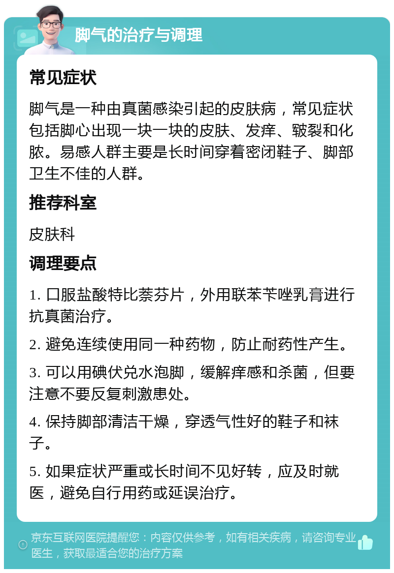 脚气的治疗与调理 常见症状 脚气是一种由真菌感染引起的皮肤病，常见症状包括脚心出现一块一块的皮肤、发痒、皲裂和化脓。易感人群主要是长时间穿着密闭鞋子、脚部卫生不佳的人群。 推荐科室 皮肤科 调理要点 1. 口服盐酸特比萘芬片，外用联苯苄唑乳膏进行抗真菌治疗。 2. 避免连续使用同一种药物，防止耐药性产生。 3. 可以用碘伏兑水泡脚，缓解痒感和杀菌，但要注意不要反复刺激患处。 4. 保持脚部清洁干燥，穿透气性好的鞋子和袜子。 5. 如果症状严重或长时间不见好转，应及时就医，避免自行用药或延误治疗。