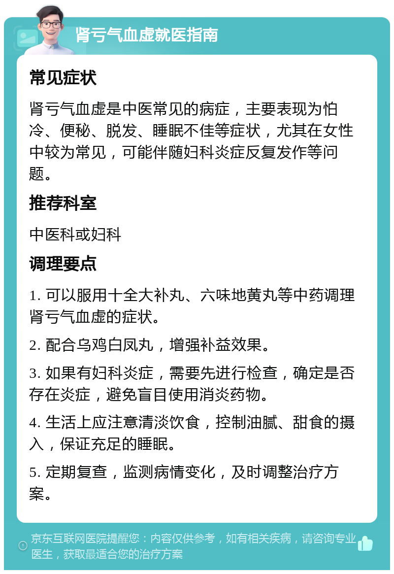 肾亏气血虚就医指南 常见症状 肾亏气血虚是中医常见的病症，主要表现为怕冷、便秘、脱发、睡眠不佳等症状，尤其在女性中较为常见，可能伴随妇科炎症反复发作等问题。 推荐科室 中医科或妇科 调理要点 1. 可以服用十全大补丸、六味地黄丸等中药调理肾亏气血虚的症状。 2. 配合乌鸡白凤丸，增强补益效果。 3. 如果有妇科炎症，需要先进行检查，确定是否存在炎症，避免盲目使用消炎药物。 4. 生活上应注意清淡饮食，控制油腻、甜食的摄入，保证充足的睡眠。 5. 定期复查，监测病情变化，及时调整治疗方案。