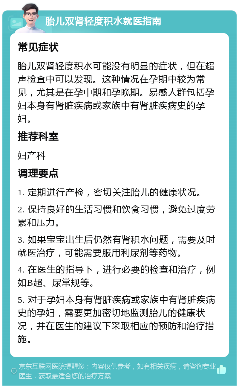 胎儿双肾轻度积水就医指南 常见症状 胎儿双肾轻度积水可能没有明显的症状，但在超声检查中可以发现。这种情况在孕期中较为常见，尤其是在孕中期和孕晚期。易感人群包括孕妇本身有肾脏疾病或家族中有肾脏疾病史的孕妇。 推荐科室 妇产科 调理要点 1. 定期进行产检，密切关注胎儿的健康状况。 2. 保持良好的生活习惯和饮食习惯，避免过度劳累和压力。 3. 如果宝宝出生后仍然有肾积水问题，需要及时就医治疗，可能需要服用利尿剂等药物。 4. 在医生的指导下，进行必要的检查和治疗，例如B超、尿常规等。 5. 对于孕妇本身有肾脏疾病或家族中有肾脏疾病史的孕妇，需要更加密切地监测胎儿的健康状况，并在医生的建议下采取相应的预防和治疗措施。