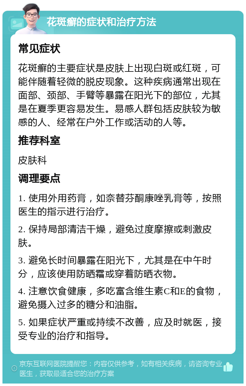 花斑癣的症状和治疗方法 常见症状 花斑癣的主要症状是皮肤上出现白斑或红斑，可能伴随着轻微的脱皮现象。这种疾病通常出现在面部、颈部、手臂等暴露在阳光下的部位，尤其是在夏季更容易发生。易感人群包括皮肤较为敏感的人、经常在户外工作或活动的人等。 推荐科室 皮肤科 调理要点 1. 使用外用药膏，如奈替芬酮康唑乳膏等，按照医生的指示进行治疗。 2. 保持局部清洁干燥，避免过度摩擦或刺激皮肤。 3. 避免长时间暴露在阳光下，尤其是在中午时分，应该使用防晒霜或穿着防晒衣物。 4. 注意饮食健康，多吃富含维生素C和E的食物，避免摄入过多的糖分和油脂。 5. 如果症状严重或持续不改善，应及时就医，接受专业的治疗和指导。