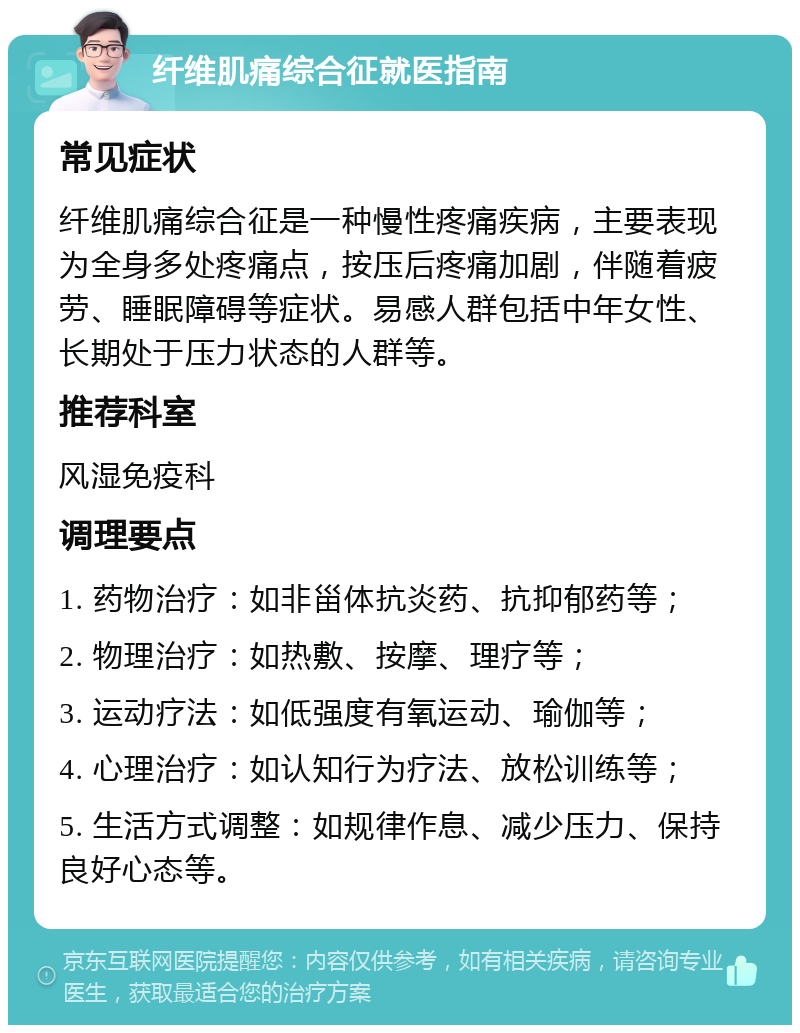 纤维肌痛综合征就医指南 常见症状 纤维肌痛综合征是一种慢性疼痛疾病，主要表现为全身多处疼痛点，按压后疼痛加剧，伴随着疲劳、睡眠障碍等症状。易感人群包括中年女性、长期处于压力状态的人群等。 推荐科室 风湿免疫科 调理要点 1. 药物治疗：如非甾体抗炎药、抗抑郁药等； 2. 物理治疗：如热敷、按摩、理疗等； 3. 运动疗法：如低强度有氧运动、瑜伽等； 4. 心理治疗：如认知行为疗法、放松训练等； 5. 生活方式调整：如规律作息、减少压力、保持良好心态等。