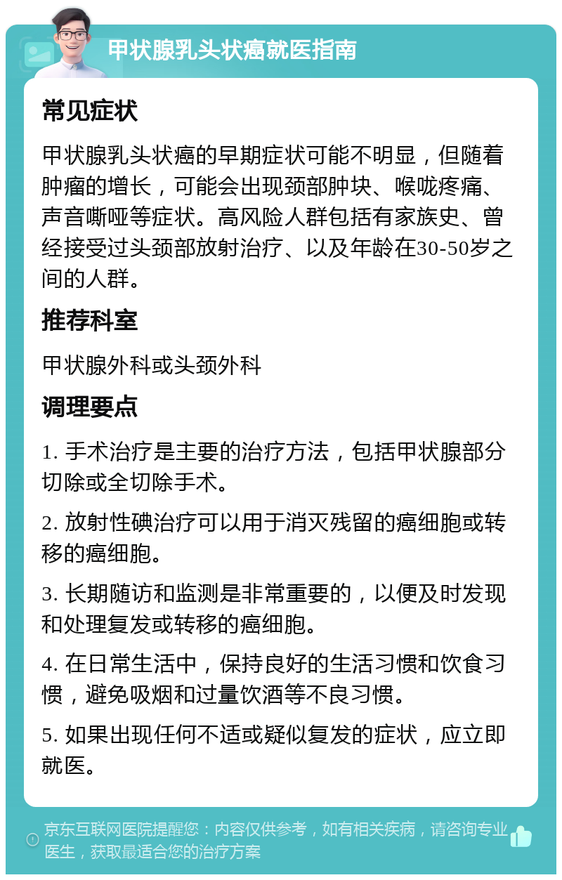 甲状腺乳头状癌就医指南 常见症状 甲状腺乳头状癌的早期症状可能不明显，但随着肿瘤的增长，可能会出现颈部肿块、喉咙疼痛、声音嘶哑等症状。高风险人群包括有家族史、曾经接受过头颈部放射治疗、以及年龄在30-50岁之间的人群。 推荐科室 甲状腺外科或头颈外科 调理要点 1. 手术治疗是主要的治疗方法，包括甲状腺部分切除或全切除手术。 2. 放射性碘治疗可以用于消灭残留的癌细胞或转移的癌细胞。 3. 长期随访和监测是非常重要的，以便及时发现和处理复发或转移的癌细胞。 4. 在日常生活中，保持良好的生活习惯和饮食习惯，避免吸烟和过量饮酒等不良习惯。 5. 如果出现任何不适或疑似复发的症状，应立即就医。