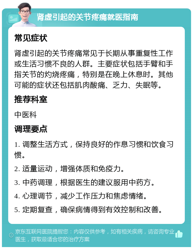 肾虚引起的关节疼痛就医指南 常见症状 肾虚引起的关节疼痛常见于长期从事重复性工作或生活习惯不良的人群。主要症状包括手臂和手指关节的灼烧疼痛，特别是在晚上休息时。其他可能的症状还包括肌肉酸痛、乏力、失眠等。 推荐科室 中医科 调理要点 1. 调整生活方式，保持良好的作息习惯和饮食习惯。 2. 适量运动，增强体质和免疫力。 3. 中药调理，根据医生的建议服用中药方。 4. 心理调节，减少工作压力和焦虑情绪。 5. 定期复查，确保病情得到有效控制和改善。