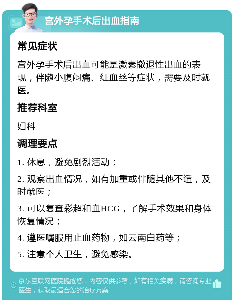 宫外孕手术后出血指南 常见症状 宫外孕手术后出血可能是激素撤退性出血的表现，伴随小腹闷痛、红血丝等症状，需要及时就医。 推荐科室 妇科 调理要点 1. 休息，避免剧烈活动； 2. 观察出血情况，如有加重或伴随其他不适，及时就医； 3. 可以复查彩超和血HCG，了解手术效果和身体恢复情况； 4. 遵医嘱服用止血药物，如云南白药等； 5. 注意个人卫生，避免感染。