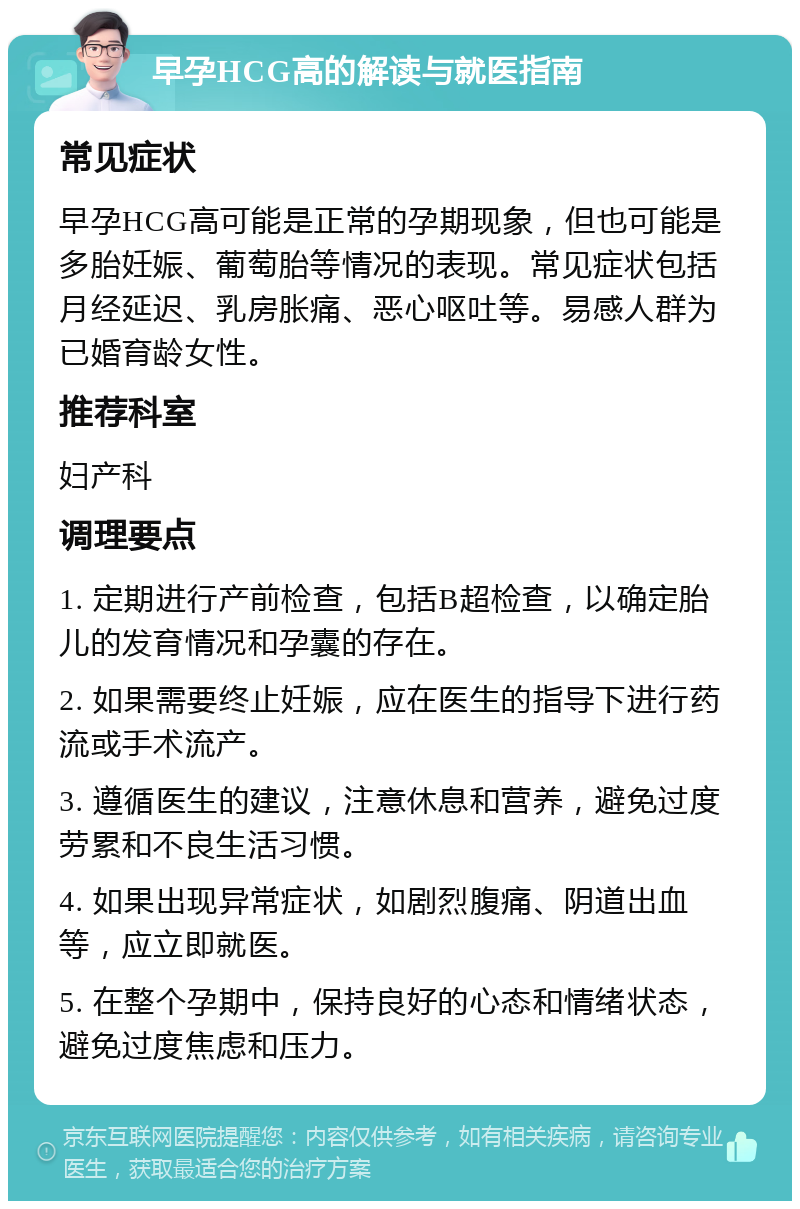 早孕HCG高的解读与就医指南 常见症状 早孕HCG高可能是正常的孕期现象，但也可能是多胎妊娠、葡萄胎等情况的表现。常见症状包括月经延迟、乳房胀痛、恶心呕吐等。易感人群为已婚育龄女性。 推荐科室 妇产科 调理要点 1. 定期进行产前检查，包括B超检查，以确定胎儿的发育情况和孕囊的存在。 2. 如果需要终止妊娠，应在医生的指导下进行药流或手术流产。 3. 遵循医生的建议，注意休息和营养，避免过度劳累和不良生活习惯。 4. 如果出现异常症状，如剧烈腹痛、阴道出血等，应立即就医。 5. 在整个孕期中，保持良好的心态和情绪状态，避免过度焦虑和压力。