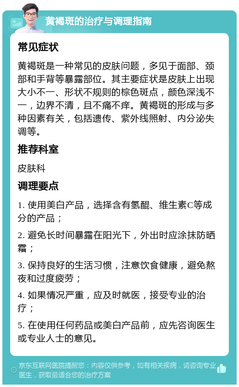 黄褐斑的治疗与调理指南 常见症状 黄褐斑是一种常见的皮肤问题，多见于面部、颈部和手背等暴露部位。其主要症状是皮肤上出现大小不一、形状不规则的棕色斑点，颜色深浅不一，边界不清，且不痛不痒。黄褐斑的形成与多种因素有关，包括遗传、紫外线照射、内分泌失调等。 推荐科室 皮肤科 调理要点 1. 使用美白产品，选择含有氢醌、维生素C等成分的产品； 2. 避免长时间暴露在阳光下，外出时应涂抹防晒霜； 3. 保持良好的生活习惯，注意饮食健康，避免熬夜和过度疲劳； 4. 如果情况严重，应及时就医，接受专业的治疗； 5. 在使用任何药品或美白产品前，应先咨询医生或专业人士的意见。