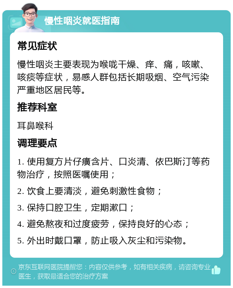 慢性咽炎就医指南 常见症状 慢性咽炎主要表现为喉咙干燥、痒、痛，咳嗽、咳痰等症状，易感人群包括长期吸烟、空气污染严重地区居民等。 推荐科室 耳鼻喉科 调理要点 1. 使用复方片仔癀含片、口炎清、依巴斯汀等药物治疗，按照医嘱使用； 2. 饮食上要清淡，避免刺激性食物； 3. 保持口腔卫生，定期漱口； 4. 避免熬夜和过度疲劳，保持良好的心态； 5. 外出时戴口罩，防止吸入灰尘和污染物。