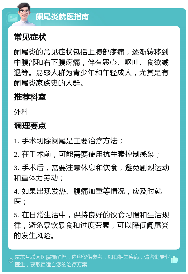 阑尾炎就医指南 常见症状 阑尾炎的常见症状包括上腹部疼痛，逐渐转移到中腹部和右下腹疼痛，伴有恶心、呕吐、食欲减退等。易感人群为青少年和年轻成人，尤其是有阑尾炎家族史的人群。 推荐科室 外科 调理要点 1. 手术切除阑尾是主要治疗方法； 2. 在手术前，可能需要使用抗生素控制感染； 3. 手术后，需要注意休息和饮食，避免剧烈运动和重体力劳动； 4. 如果出现发热、腹痛加重等情况，应及时就医； 5. 在日常生活中，保持良好的饮食习惯和生活规律，避免暴饮暴食和过度劳累，可以降低阑尾炎的发生风险。