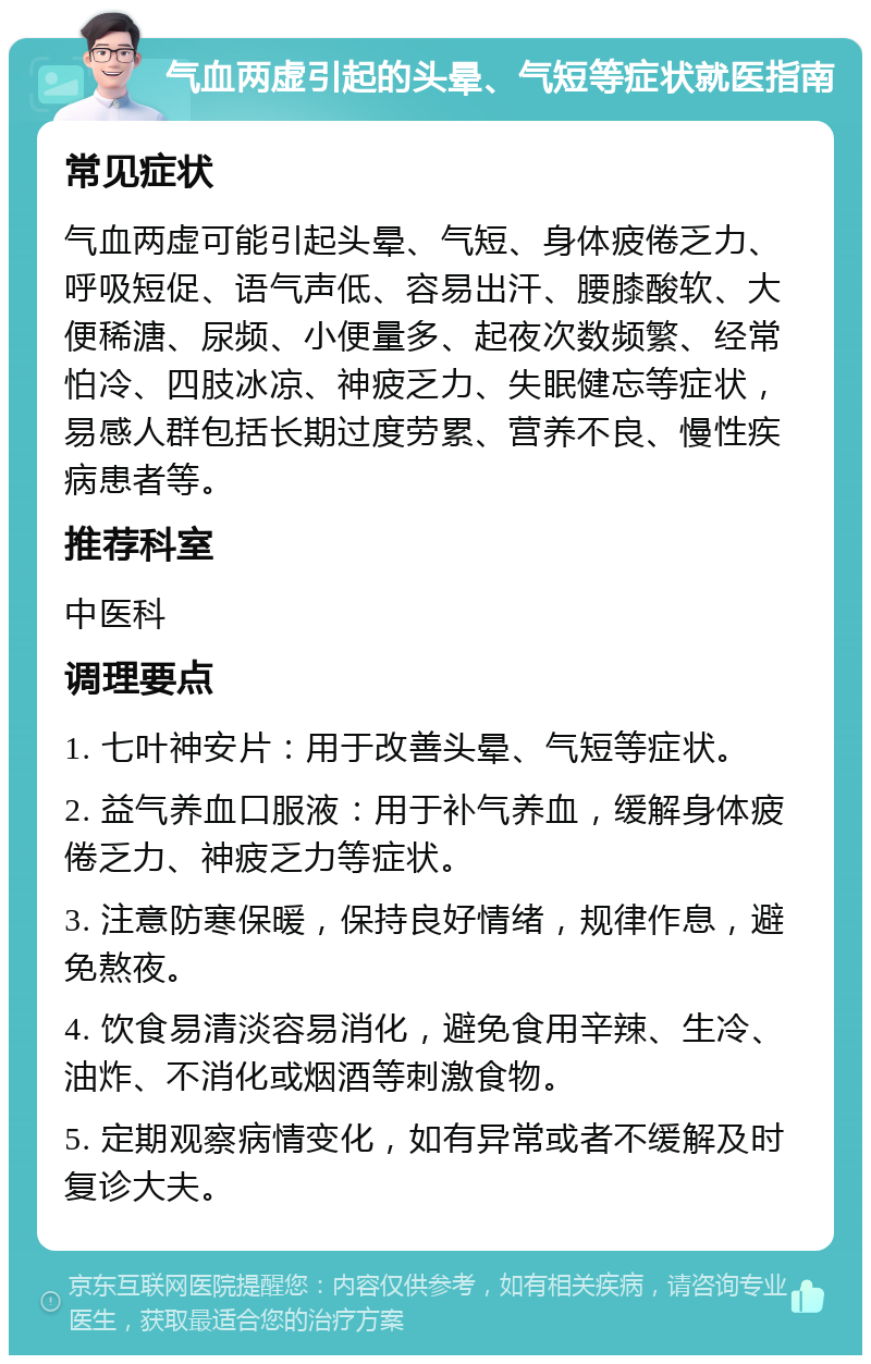 气血两虚引起的头晕、气短等症状就医指南 常见症状 气血两虚可能引起头晕、气短、身体疲倦乏力、呼吸短促、语气声低、容易出汗、腰膝酸软、大便稀溏、尿频、小便量多、起夜次数频繁、经常怕冷、四肢冰凉、神疲乏力、失眠健忘等症状，易感人群包括长期过度劳累、营养不良、慢性疾病患者等。 推荐科室 中医科 调理要点 1. 七叶神安片：用于改善头晕、气短等症状。 2. 益气养血口服液：用于补气养血，缓解身体疲倦乏力、神疲乏力等症状。 3. 注意防寒保暖，保持良好情绪，规律作息，避免熬夜。 4. 饮食易清淡容易消化，避免食用辛辣、生冷、油炸、不消化或烟酒等刺激食物。 5. 定期观察病情变化，如有异常或者不缓解及时复诊大夫。