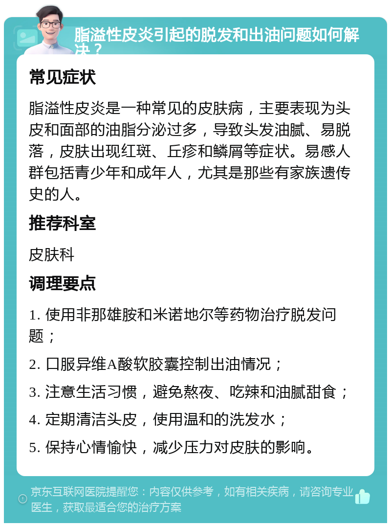 脂溢性皮炎引起的脱发和出油问题如何解决？ 常见症状 脂溢性皮炎是一种常见的皮肤病，主要表现为头皮和面部的油脂分泌过多，导致头发油腻、易脱落，皮肤出现红斑、丘疹和鳞屑等症状。易感人群包括青少年和成年人，尤其是那些有家族遗传史的人。 推荐科室 皮肤科 调理要点 1. 使用非那雄胺和米诺地尔等药物治疗脱发问题； 2. 口服异维A酸软胶囊控制出油情况； 3. 注意生活习惯，避免熬夜、吃辣和油腻甜食； 4. 定期清洁头皮，使用温和的洗发水； 5. 保持心情愉快，减少压力对皮肤的影响。