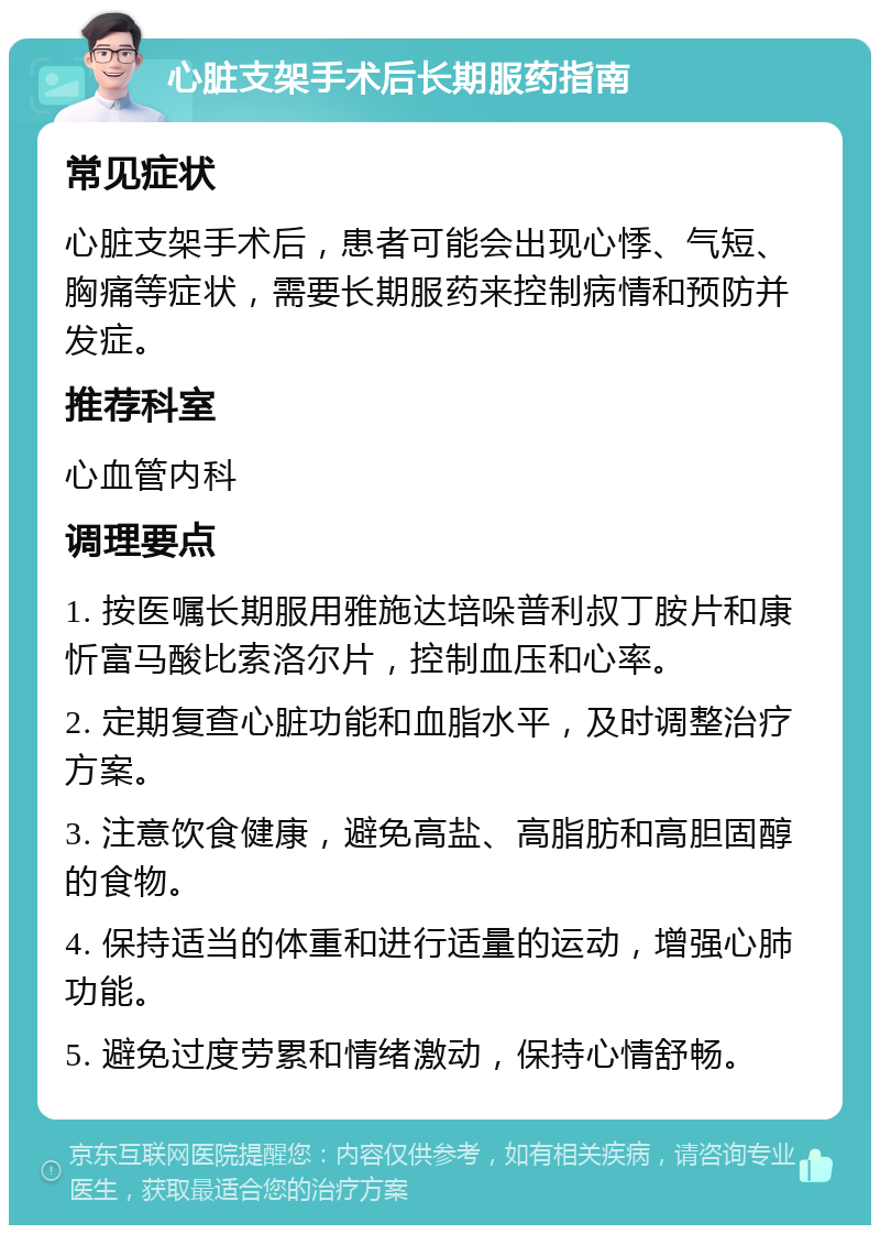 心脏支架手术后长期服药指南 常见症状 心脏支架手术后，患者可能会出现心悸、气短、胸痛等症状，需要长期服药来控制病情和预防并发症。 推荐科室 心血管内科 调理要点 1. 按医嘱长期服用雅施达培哚普利叔丁胺片和康忻富马酸比索洛尔片，控制血压和心率。 2. 定期复查心脏功能和血脂水平，及时调整治疗方案。 3. 注意饮食健康，避免高盐、高脂肪和高胆固醇的食物。 4. 保持适当的体重和进行适量的运动，增强心肺功能。 5. 避免过度劳累和情绪激动，保持心情舒畅。