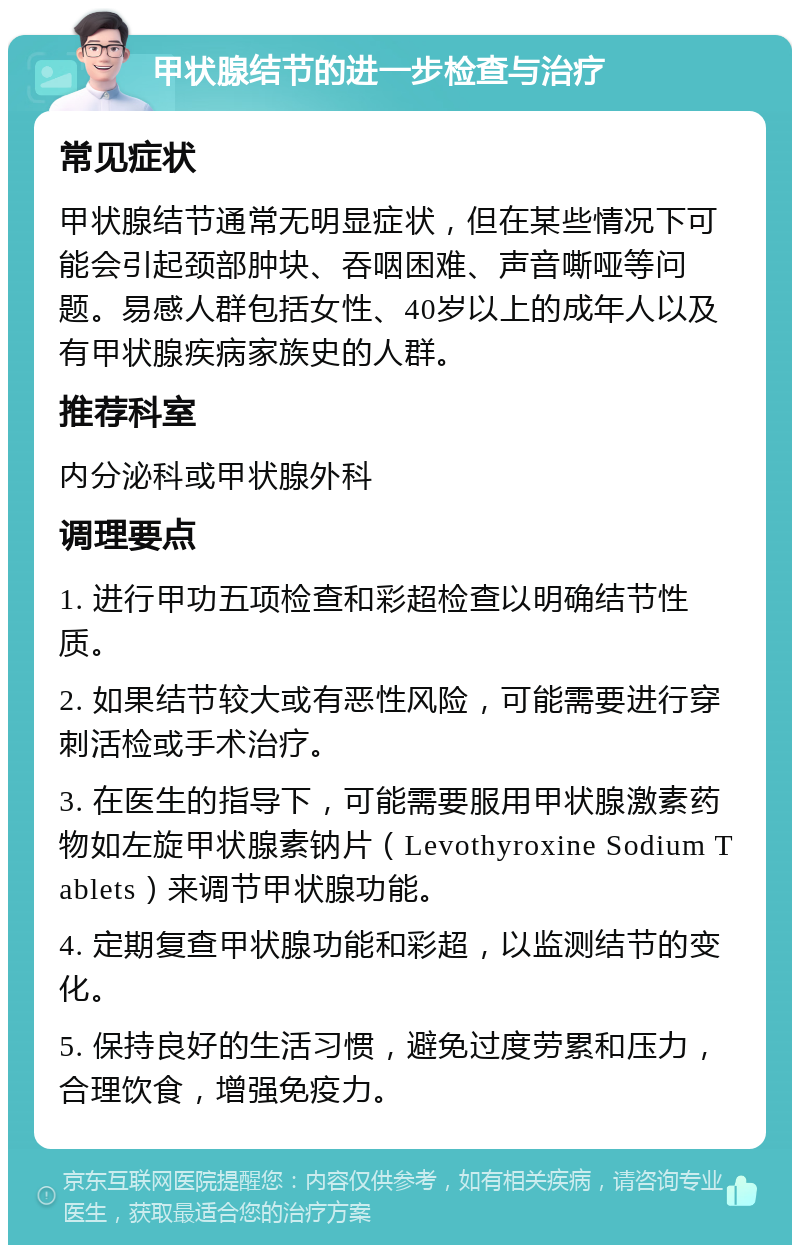 甲状腺结节的进一步检查与治疗 常见症状 甲状腺结节通常无明显症状，但在某些情况下可能会引起颈部肿块、吞咽困难、声音嘶哑等问题。易感人群包括女性、40岁以上的成年人以及有甲状腺疾病家族史的人群。 推荐科室 内分泌科或甲状腺外科 调理要点 1. 进行甲功五项检查和彩超检查以明确结节性质。 2. 如果结节较大或有恶性风险，可能需要进行穿刺活检或手术治疗。 3. 在医生的指导下，可能需要服用甲状腺激素药物如左旋甲状腺素钠片（Levothyroxine Sodium Tablets）来调节甲状腺功能。 4. 定期复查甲状腺功能和彩超，以监测结节的变化。 5. 保持良好的生活习惯，避免过度劳累和压力，合理饮食，增强免疫力。