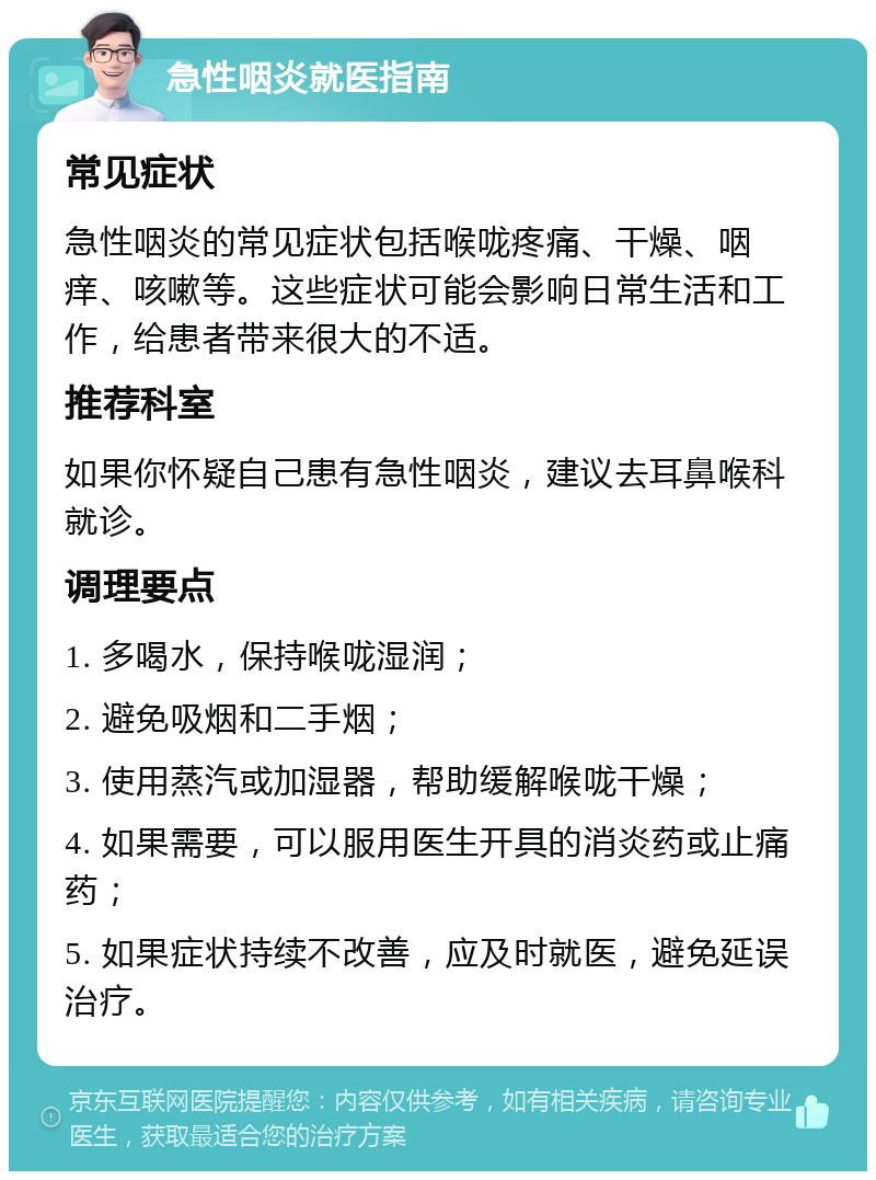 急性咽炎就医指南 常见症状 急性咽炎的常见症状包括喉咙疼痛、干燥、咽痒、咳嗽等。这些症状可能会影响日常生活和工作，给患者带来很大的不适。 推荐科室 如果你怀疑自己患有急性咽炎，建议去耳鼻喉科就诊。 调理要点 1. 多喝水，保持喉咙湿润； 2. 避免吸烟和二手烟； 3. 使用蒸汽或加湿器，帮助缓解喉咙干燥； 4. 如果需要，可以服用医生开具的消炎药或止痛药； 5. 如果症状持续不改善，应及时就医，避免延误治疗。