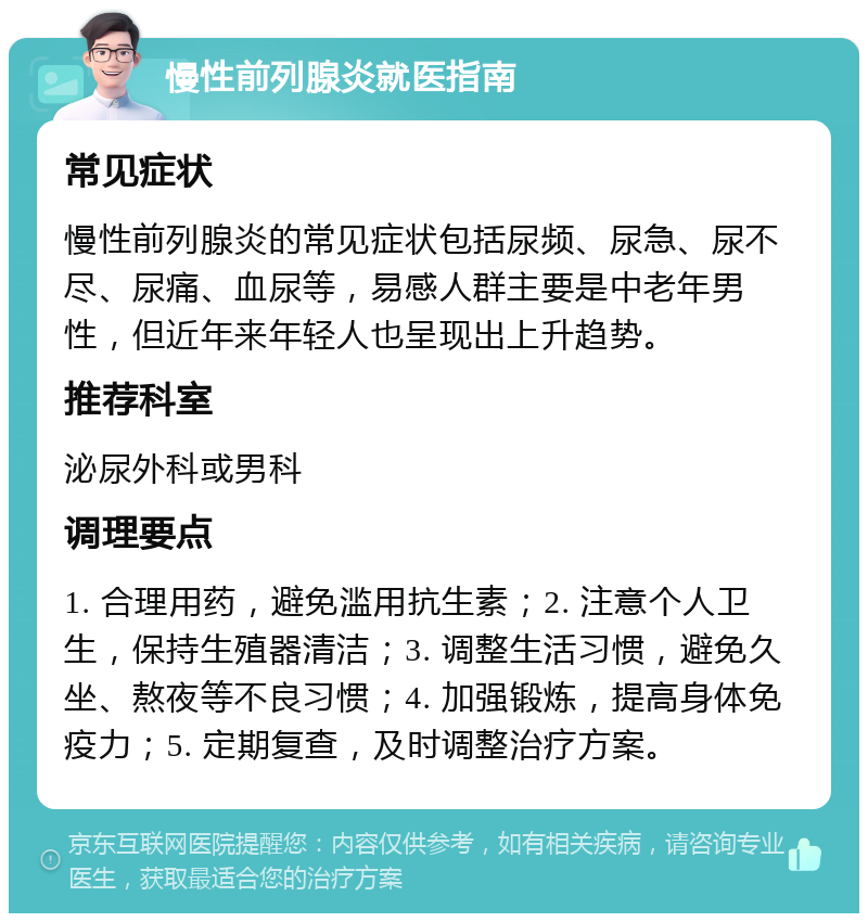 慢性前列腺炎就医指南 常见症状 慢性前列腺炎的常见症状包括尿频、尿急、尿不尽、尿痛、血尿等，易感人群主要是中老年男性，但近年来年轻人也呈现出上升趋势。 推荐科室 泌尿外科或男科 调理要点 1. 合理用药，避免滥用抗生素；2. 注意个人卫生，保持生殖器清洁；3. 调整生活习惯，避免久坐、熬夜等不良习惯；4. 加强锻炼，提高身体免疫力；5. 定期复查，及时调整治疗方案。