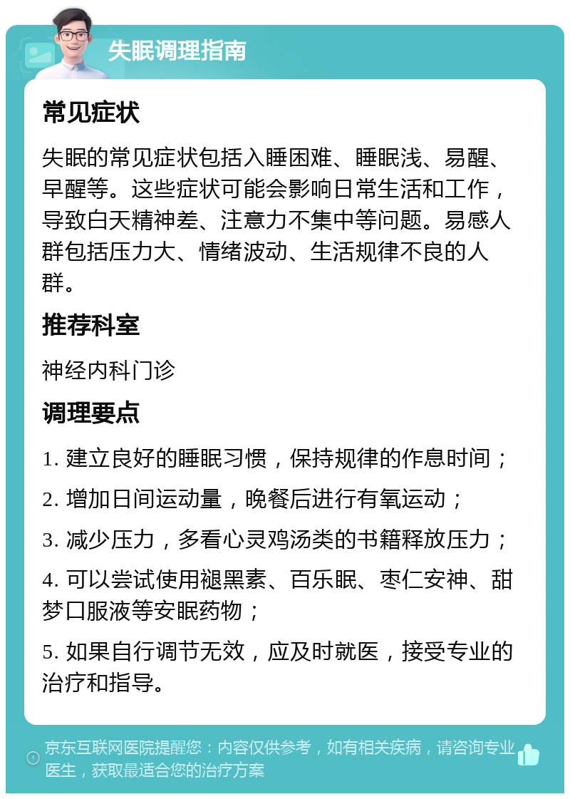 失眠调理指南 常见症状 失眠的常见症状包括入睡困难、睡眠浅、易醒、早醒等。这些症状可能会影响日常生活和工作，导致白天精神差、注意力不集中等问题。易感人群包括压力大、情绪波动、生活规律不良的人群。 推荐科室 神经内科门诊 调理要点 1. 建立良好的睡眠习惯，保持规律的作息时间； 2. 增加日间运动量，晚餐后进行有氧运动； 3. 减少压力，多看心灵鸡汤类的书籍释放压力； 4. 可以尝试使用褪黑素、百乐眠、枣仁安神、甜梦口服液等安眠药物； 5. 如果自行调节无效，应及时就医，接受专业的治疗和指导。