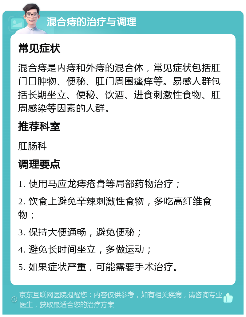 混合痔的治疗与调理 常见症状 混合痔是内痔和外痔的混合体，常见症状包括肛门口肿物、便秘、肛门周围瘙痒等。易感人群包括长期坐立、便秘、饮酒、进食刺激性食物、肛周感染等因素的人群。 推荐科室 肛肠科 调理要点 1. 使用马应龙痔疮膏等局部药物治疗； 2. 饮食上避免辛辣刺激性食物，多吃高纤维食物； 3. 保持大便通畅，避免便秘； 4. 避免长时间坐立，多做运动； 5. 如果症状严重，可能需要手术治疗。