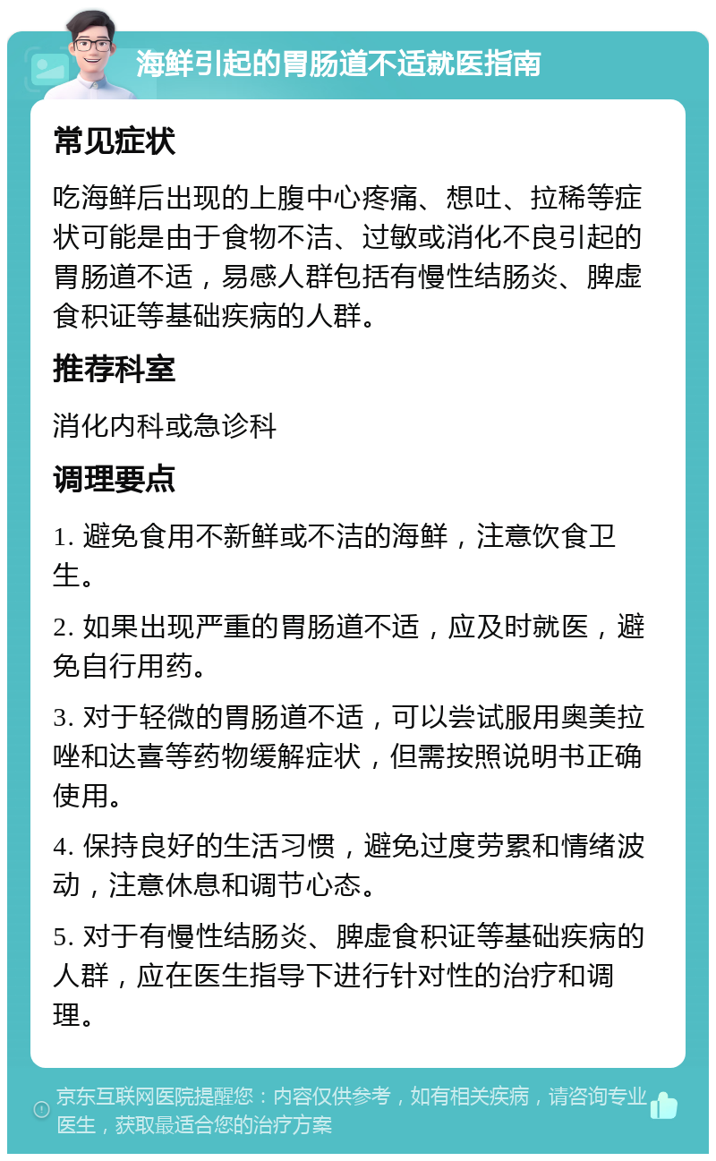 海鲜引起的胃肠道不适就医指南 常见症状 吃海鲜后出现的上腹中心疼痛、想吐、拉稀等症状可能是由于食物不洁、过敏或消化不良引起的胃肠道不适，易感人群包括有慢性结肠炎、脾虚食积证等基础疾病的人群。 推荐科室 消化内科或急诊科 调理要点 1. 避免食用不新鲜或不洁的海鲜，注意饮食卫生。 2. 如果出现严重的胃肠道不适，应及时就医，避免自行用药。 3. 对于轻微的胃肠道不适，可以尝试服用奥美拉唑和达喜等药物缓解症状，但需按照说明书正确使用。 4. 保持良好的生活习惯，避免过度劳累和情绪波动，注意休息和调节心态。 5. 对于有慢性结肠炎、脾虚食积证等基础疾病的人群，应在医生指导下进行针对性的治疗和调理。