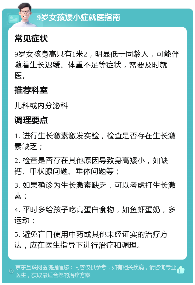 9岁女孩矮小症就医指南 常见症状 9岁女孩身高只有1米2，明显低于同龄人，可能伴随着生长迟缓、体重不足等症状，需要及时就医。 推荐科室 儿科或内分泌科 调理要点 1. 进行生长激素激发实验，检查是否存在生长激素缺乏； 2. 检查是否存在其他原因导致身高矮小，如缺钙、甲状腺问题、垂体问题等； 3. 如果确诊为生长激素缺乏，可以考虑打生长激素； 4. 平时多给孩子吃高蛋白食物，如鱼虾蛋奶，多运动； 5. 避免盲目使用中药或其他未经证实的治疗方法，应在医生指导下进行治疗和调理。