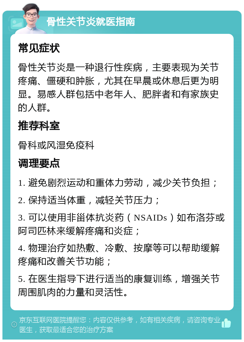 骨性关节炎就医指南 常见症状 骨性关节炎是一种退行性疾病，主要表现为关节疼痛、僵硬和肿胀，尤其在早晨或休息后更为明显。易感人群包括中老年人、肥胖者和有家族史的人群。 推荐科室 骨科或风湿免疫科 调理要点 1. 避免剧烈运动和重体力劳动，减少关节负担； 2. 保持适当体重，减轻关节压力； 3. 可以使用非甾体抗炎药（NSAIDs）如布洛芬或阿司匹林来缓解疼痛和炎症； 4. 物理治疗如热敷、冷敷、按摩等可以帮助缓解疼痛和改善关节功能； 5. 在医生指导下进行适当的康复训练，增强关节周围肌肉的力量和灵活性。