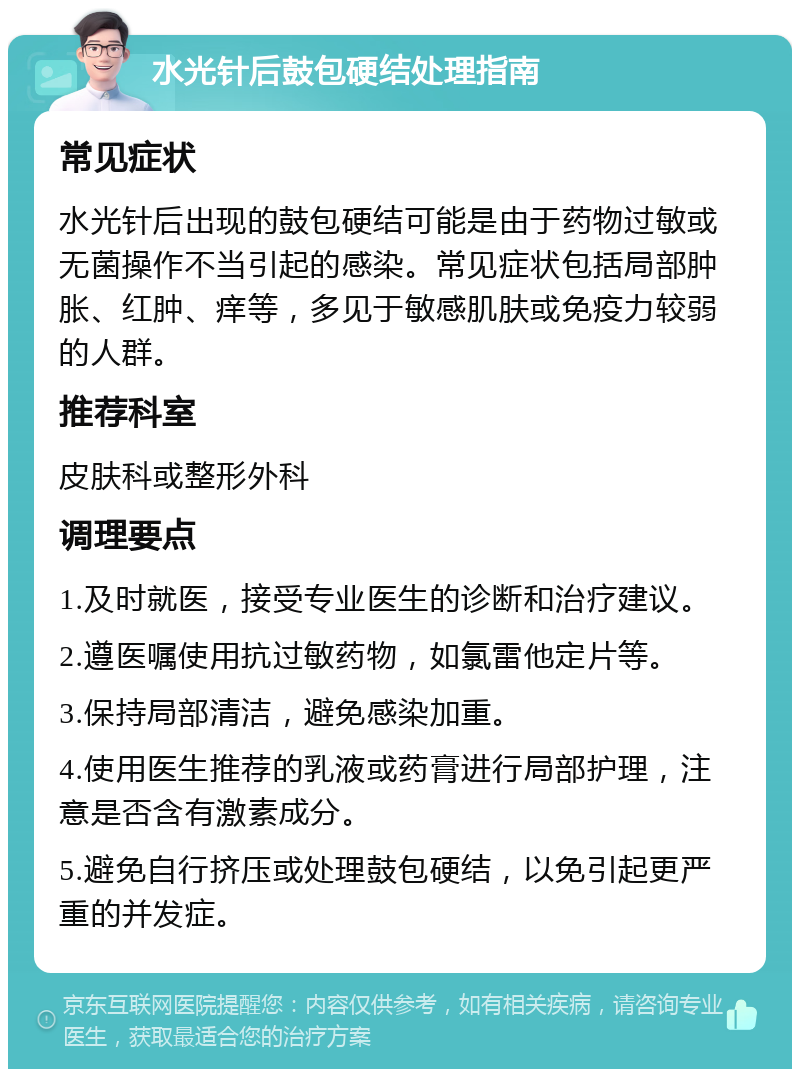 水光针后鼓包硬结处理指南 常见症状 水光针后出现的鼓包硬结可能是由于药物过敏或无菌操作不当引起的感染。常见症状包括局部肿胀、红肿、痒等，多见于敏感肌肤或免疫力较弱的人群。 推荐科室 皮肤科或整形外科 调理要点 1.及时就医，接受专业医生的诊断和治疗建议。 2.遵医嘱使用抗过敏药物，如氯雷他定片等。 3.保持局部清洁，避免感染加重。 4.使用医生推荐的乳液或药膏进行局部护理，注意是否含有激素成分。 5.避免自行挤压或处理鼓包硬结，以免引起更严重的并发症。