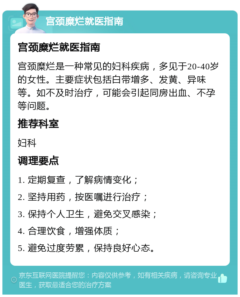 宫颈糜烂就医指南 宫颈糜烂就医指南 宫颈糜烂是一种常见的妇科疾病，多见于20-40岁的女性。主要症状包括白带增多、发黄、异味等。如不及时治疗，可能会引起同房出血、不孕等问题。 推荐科室 妇科 调理要点 1. 定期复查，了解病情变化； 2. 坚持用药，按医嘱进行治疗； 3. 保持个人卫生，避免交叉感染； 4. 合理饮食，增强体质； 5. 避免过度劳累，保持良好心态。