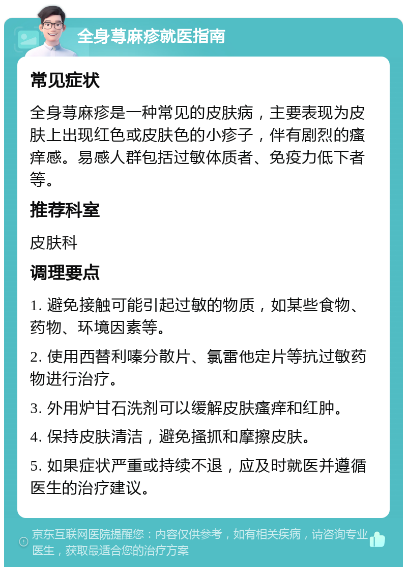 全身荨麻疹就医指南 常见症状 全身荨麻疹是一种常见的皮肤病，主要表现为皮肤上出现红色或皮肤色的小疹子，伴有剧烈的瘙痒感。易感人群包括过敏体质者、免疫力低下者等。 推荐科室 皮肤科 调理要点 1. 避免接触可能引起过敏的物质，如某些食物、药物、环境因素等。 2. 使用西替利嗪分散片、氯雷他定片等抗过敏药物进行治疗。 3. 外用炉甘石洗剂可以缓解皮肤瘙痒和红肿。 4. 保持皮肤清洁，避免搔抓和摩擦皮肤。 5. 如果症状严重或持续不退，应及时就医并遵循医生的治疗建议。