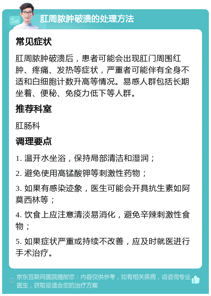 肛周脓肿破溃的处理方法 常见症状 肛周脓肿破溃后，患者可能会出现肛门周围红肿、疼痛、发热等症状，严重者可能伴有全身不适和白细胞计数升高等情况。易感人群包括长期坐着、便秘、免疫力低下等人群。 推荐科室 肛肠科 调理要点 1. 温开水坐浴，保持局部清洁和湿润； 2. 避免使用高锰酸钾等刺激性药物； 3. 如果有感染迹象，医生可能会开具抗生素如阿莫西林等； 4. 饮食上应注意清淡易消化，避免辛辣刺激性食物； 5. 如果症状严重或持续不改善，应及时就医进行手术治疗。