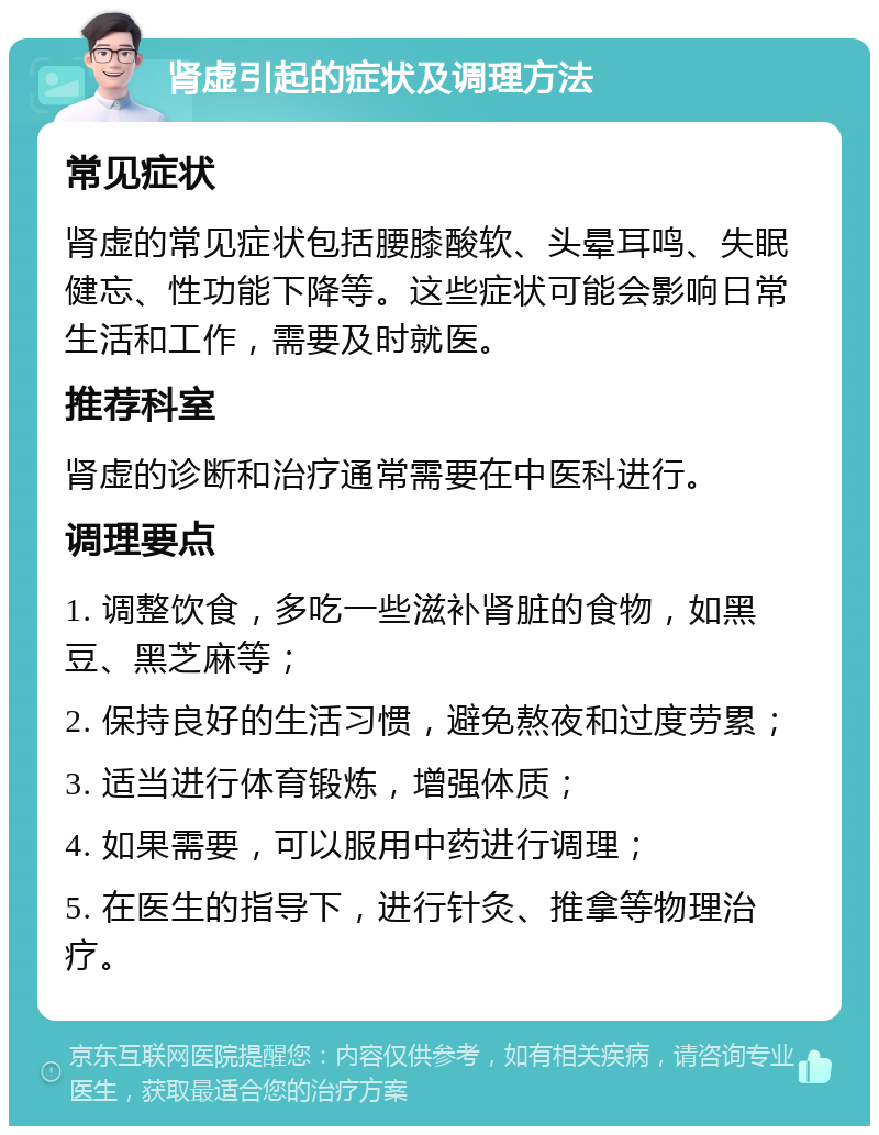 肾虚引起的症状及调理方法 常见症状 肾虚的常见症状包括腰膝酸软、头晕耳鸣、失眠健忘、性功能下降等。这些症状可能会影响日常生活和工作，需要及时就医。 推荐科室 肾虚的诊断和治疗通常需要在中医科进行。 调理要点 1. 调整饮食，多吃一些滋补肾脏的食物，如黑豆、黑芝麻等； 2. 保持良好的生活习惯，避免熬夜和过度劳累； 3. 适当进行体育锻炼，增强体质； 4. 如果需要，可以服用中药进行调理； 5. 在医生的指导下，进行针灸、推拿等物理治疗。